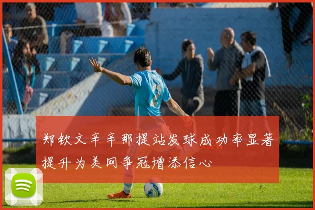 郑钦文辛辛那提站发球成功率显著提升为美网争冠增添信心