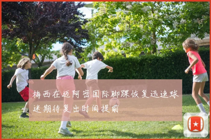 梅西在迈阿密国际脚踝恢复迅速球迷期待复出时间提前